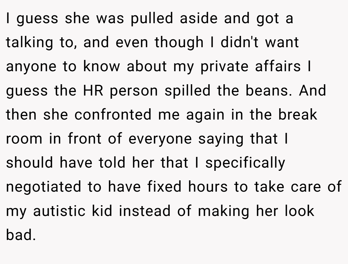 I guess she was pulled aside and got a talking to, and even though I didn't want anyone to know about my private affairs I guess the HR person spilled the beans. And then she confronted me again in the break room in front of everyone saying that I should have told her that I specifically negotiated to have fixed hours to take care of my autistic kid instead of making her look bad.