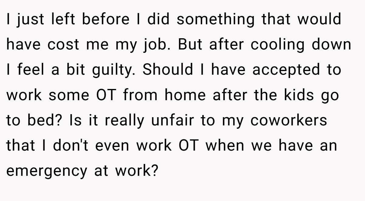 I just left before I did something that would have cost me my job. But after cooling down I feel a bit guilty. Should I have accepted to work some OT from home after the kids go to bed? Is it really unfair to my coworkers that I don't even work OT when we have an emergency at work?