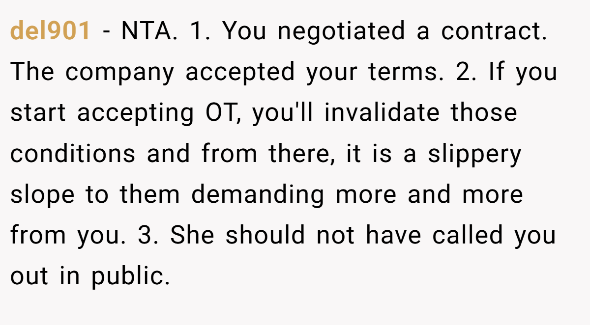 del901 − NTA. 1. You negotiated a contract. The company accepted your terms. 2. If you start accepting OT, you'll invalidate those conditions and from there, it is a slippery slope to them demanding more and more from you. 3. She should not have called you out in public.