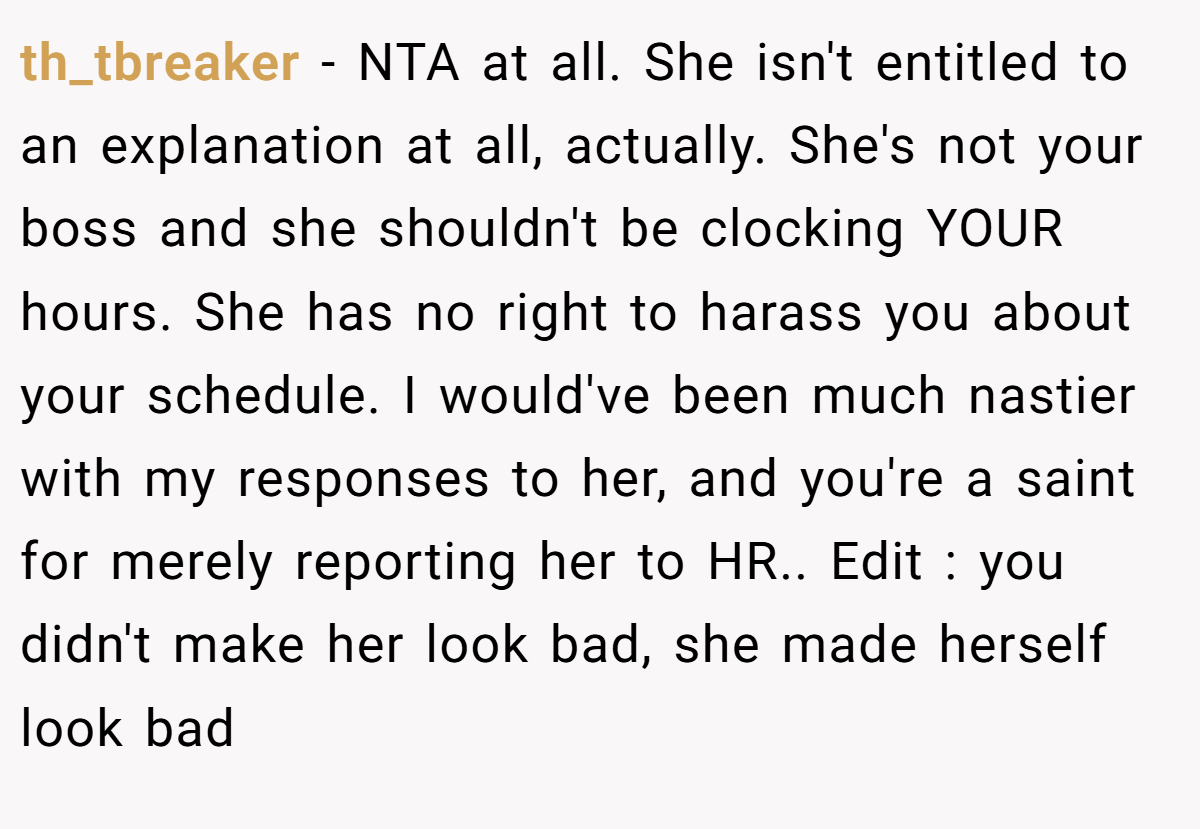 th_tbreaker − NTA at all. She isn't entitled to an explanation at all, actually. She's not your boss and she shouldn't be clocking YOUR hours. She has no right to harass you about your schedule. I would've been much nastier with my responses to her, and you're a saint for merely reporting her to HR.. Edit : you didn't make her look bad, she made herself look bad
