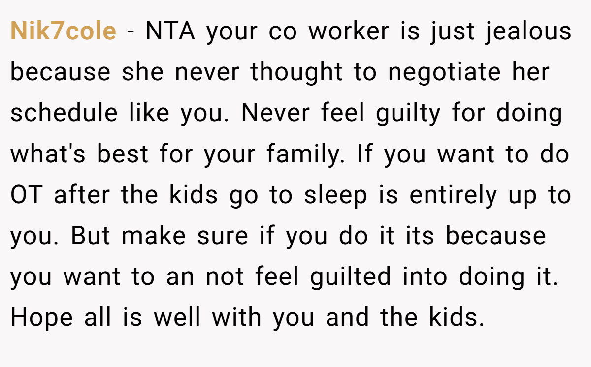 Nik7cole − NTA your co worker is just jealous because she never thought to negotiate her schedule like you. Never feel guilty for doing what's best for your family. If you want to do OT after the kids go to sleep is entirely up to you. But make sure if you do it its because you want to an not feel guilted into doing it. Hope all is well with you and the kids.
