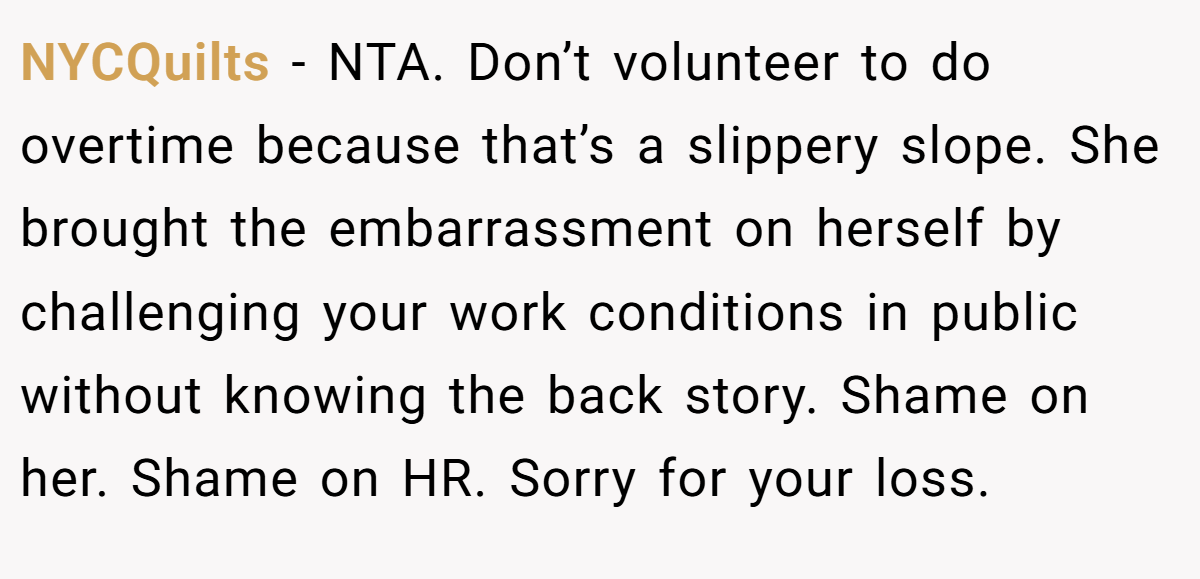 NYCQuilts − NTA. Don’t volunteer to do overtime because that’s a slippery slope. She brought the embarrassment on herself by challenging your work conditions in public without knowing the back story. Shame on her. Shame on HR. Sorry for your loss.