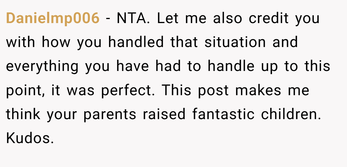 Danielmp006 − NTA. Let me also credit you with how you handled that situation and everything you have had to handle up to this point, it was perfect. This post makes me think your parents raised fantastic children. Kudos.