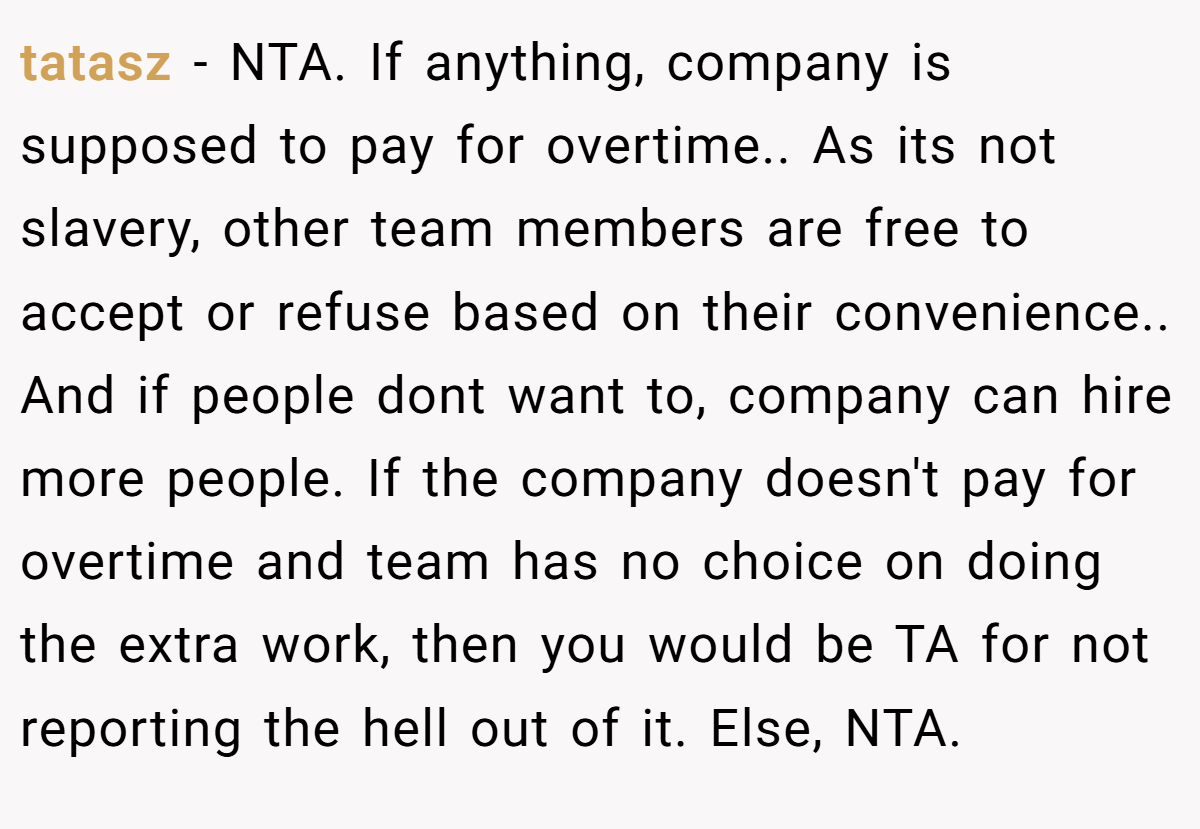 tatasz − NTA. If anything, company is supposed to pay for overtime.. As its not slavery, other team members are free to accept or refuse based on their convenience.. And if people dont want to, company can hire more people. If the company doesn't pay for overtime and team has no choice on doing the extra work, then you would be TA for not reporting the hell out of it. Else, NTA.