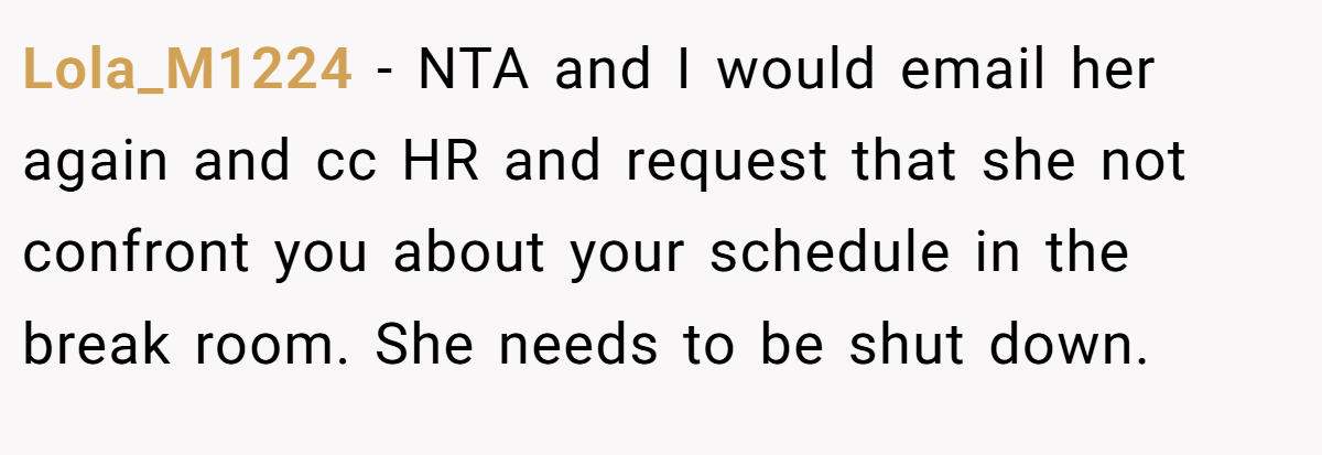 Lola_M1224 − NTA and I would email her again and cc HR and request that she not confront you about your schedule in the break room. She needs to be shut down.