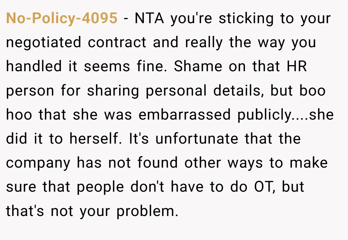 No-Policy-4095 − NTA you're sticking to your negotiated contract and really the way you handled it seems fine. Shame on that HR person for sharing personal details, but boo hoo that she was embarrassed publicly....she did it to herself. It's unfortunate that the company has not found other ways to make sure that people don't have to do OT, but that's not your problem.