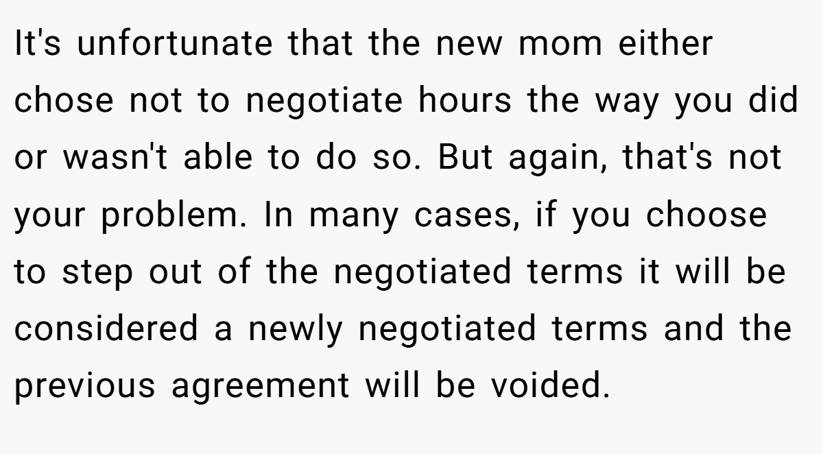 It's unfortunate that the new mom either chose not to negotiate hours the way you did or wasn't able to do so. But again, that's not your problem. In many cases, if you choose to step out of the negotiated terms it will be considered a newly negotiated terms and the previous agreement will be voided.
