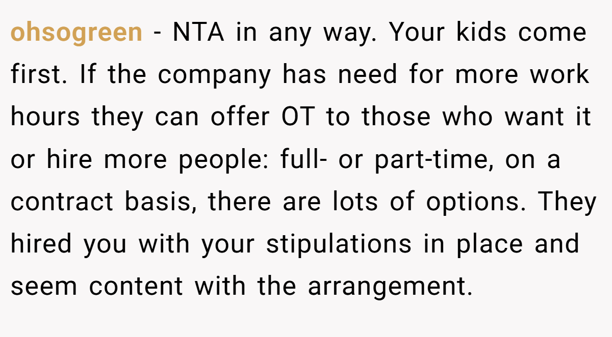 ohsogreen − NTA in any way. Your kids come first. If the company has need for more work hours they can offer OT to those who want it or hire more people: full- or part-time, on a contract basis, there are lots of options. They hired you with your stipulations in place and seem content with the arrangement.