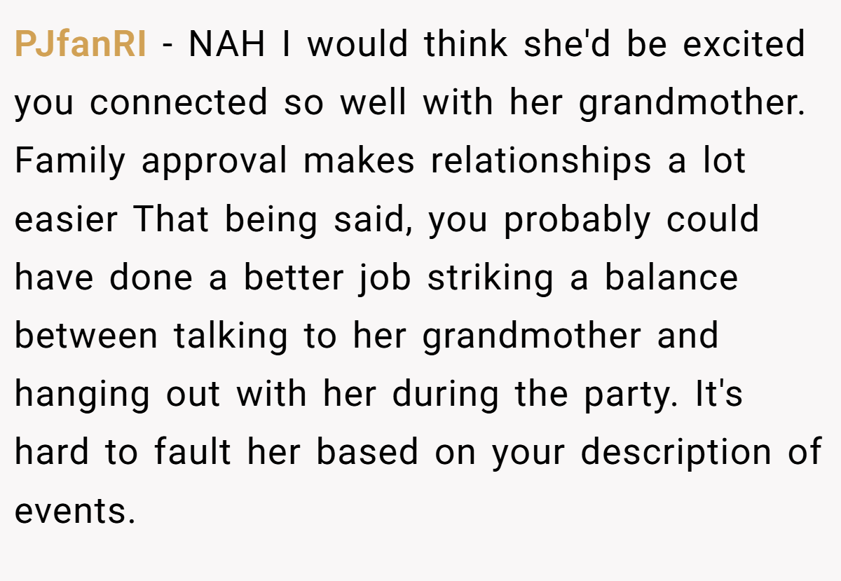 PJfanRI − NAH I would think she'd be excited you connected so well with her grandmother. Family approval makes relationships a lot easier That being said, you probably could have done a better job striking a balance between talking to her grandmother and hanging out with her during the party. It's hard to fault her based on your description of events.