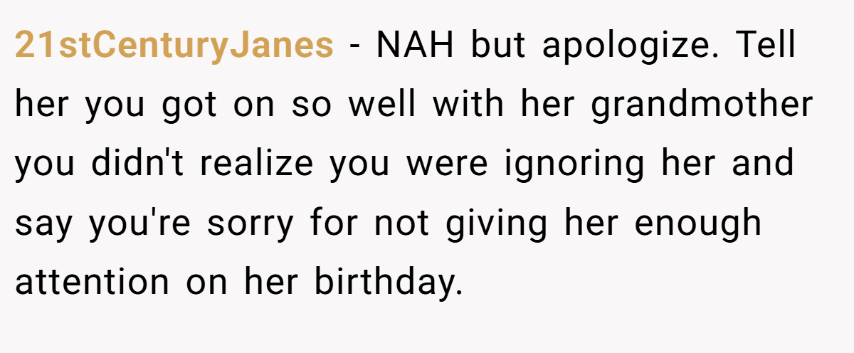 21stCenturyJanes − NAH but apologize. Tell her you got on so well with her grandmother you didn't realize you were ignoring her and say you're sorry for not giving her enough attention on her birthday.