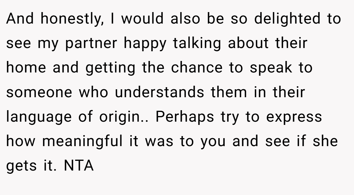 And honestly, I would also be so delighted to see my partner happy talking about their home and getting the chance to speak to someone who understands them in their language of origin.. Perhaps try to express how meaningful it was to you and see if she gets it. NTA