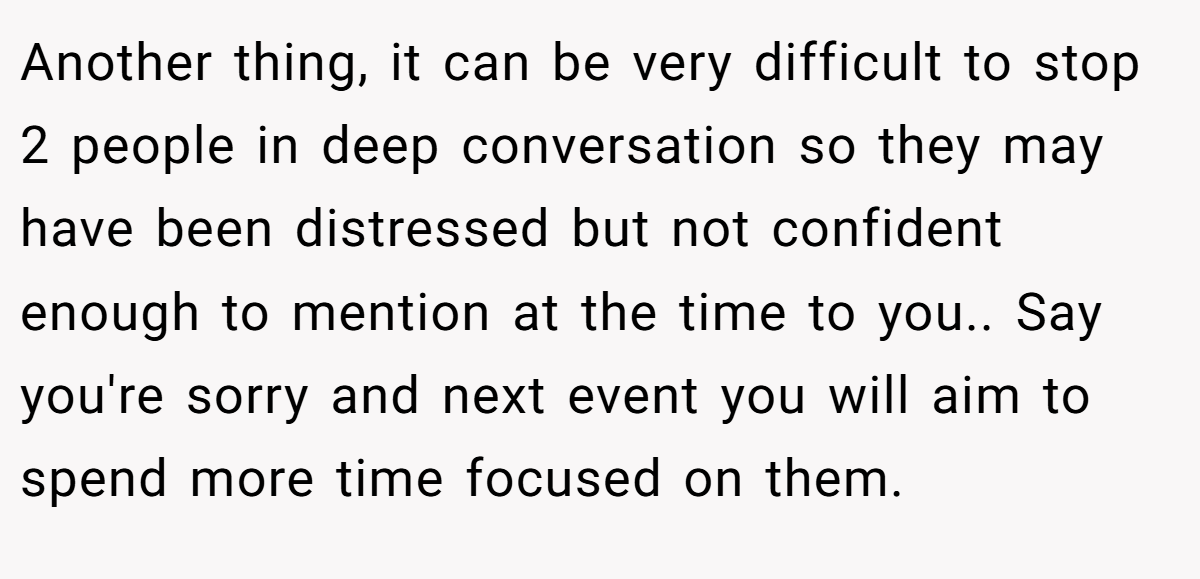Another thing, it can be very difficult to stop 2 people in deep conversation so they may have been distressed but not confident enough to mention at the time to you.. Say you're sorry and next event you will aim to spend more time focused on them.