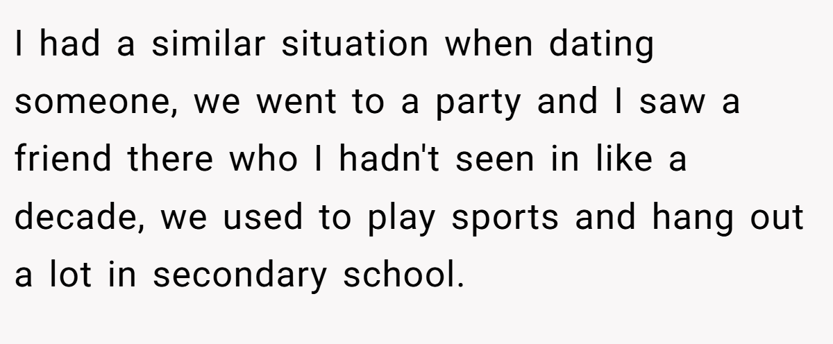 I had a similar situation when dating someone, we went to a party and I saw a friend there who I hadn't seen in like a decade, we used to play sports and hang out a lot in secondary school.