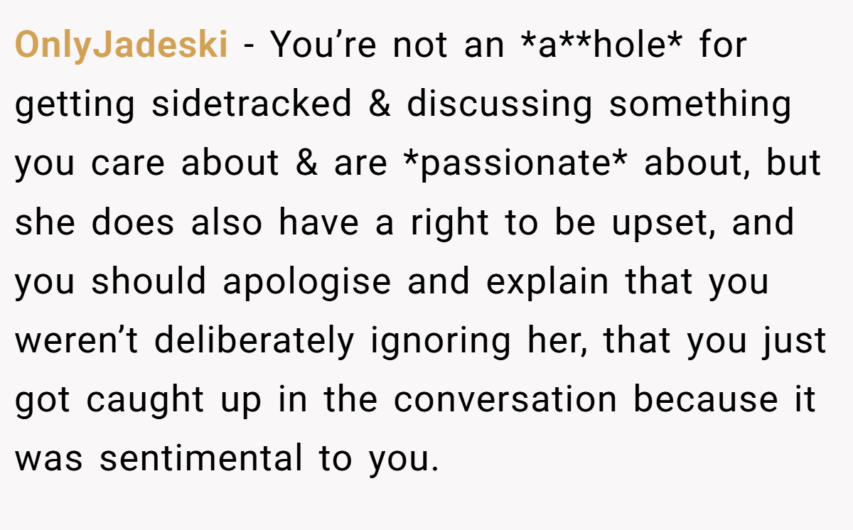 OnlyJadeski − You’re not an *a**hole* for getting sidetracked & discussing something you care about & are *passionate* about, but she does also have a right to be upset, and you should apologise and explain that you weren’t deliberately ignoring her, that you just got caught up in the conversation because it was sentimental to you.