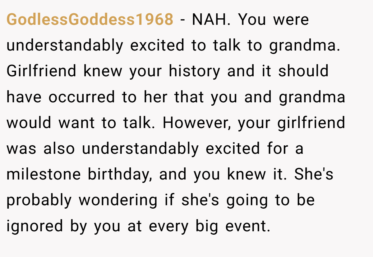 GodlessGoddess1968 − NAH. You were understandably excited to talk to grandma. Girlfriend knew your history and it should have occurred to her that you and grandma would want to talk. However, your girlfriend was also understandably excited for a milestone birthday, and you knew it. She's probably wondering if she's going to be ignored by you at every big event.
