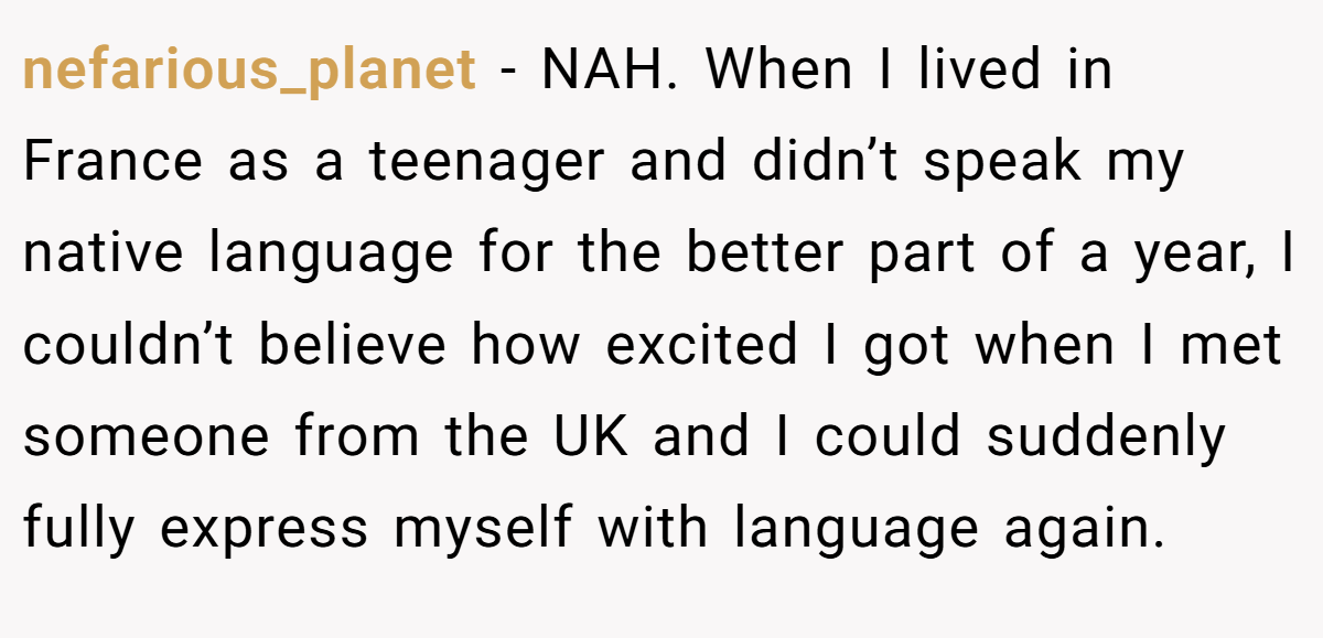 nefarious_planet − NAH. When I lived in France as a teenager and didn’t speak my native language for the better part of a year, I couldn’t believe how excited I got when I met someone from the UK and I could suddenly fully express myself with language again.