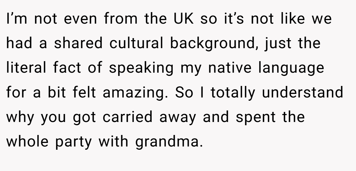 I’m not even from the UK so it’s not like we had a shared cultural background, just the literal fact of speaking my native language for a bit felt amazing. So I totally understand why you got carried away and spent the whole party with grandma.