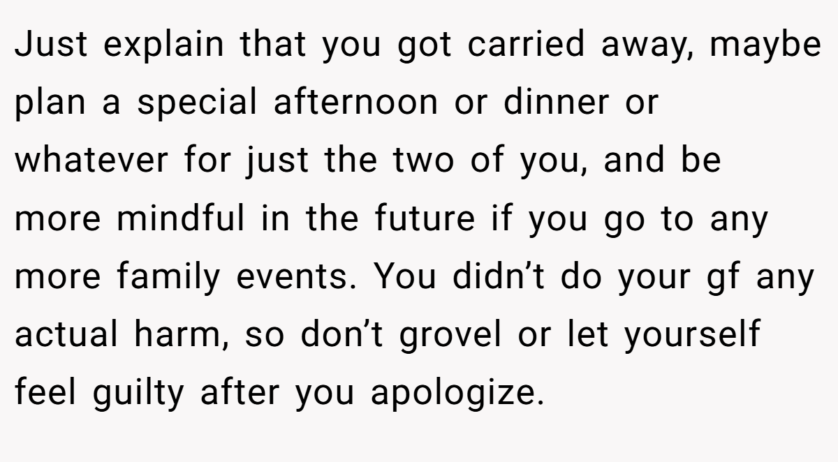 Just explain that you got carried away, maybe plan a special afternoon or dinner or whatever for just the two of you, and be more mindful in the future if you go to any more family events. You didn’t do your gf any actual harm, so don’t grovel or let yourself feel guilty after you apologize.