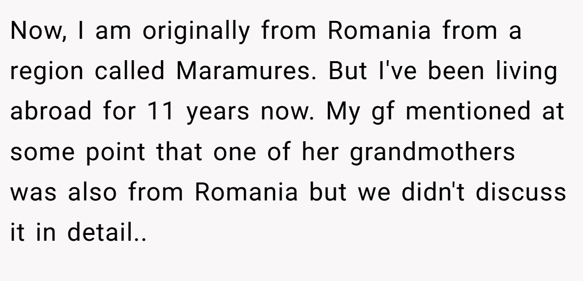 Now, I am originally from Romania from a region called Maramures. But I've been living abroad for 11 years now. My gf mentioned at some point that one of her grandmothers was also from Romania but we didn't discuss it in detail..