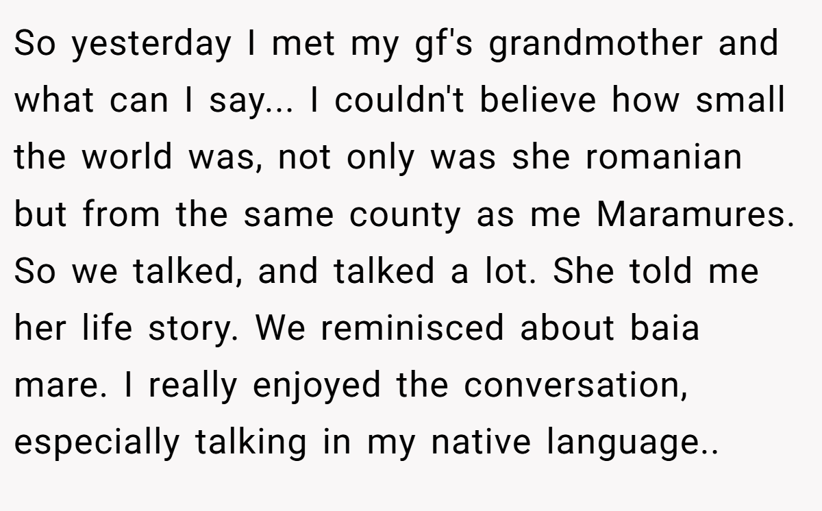 So yesterday I met my gf's grandmother and what can I say... I couldn't believe how small the world was, not only was she romanian but from the same county as me Maramures. So we talked, and talked a lot. She told me her life story. We reminisced about baia mare. I really enjoyed the conversation, especially talking in my native language..