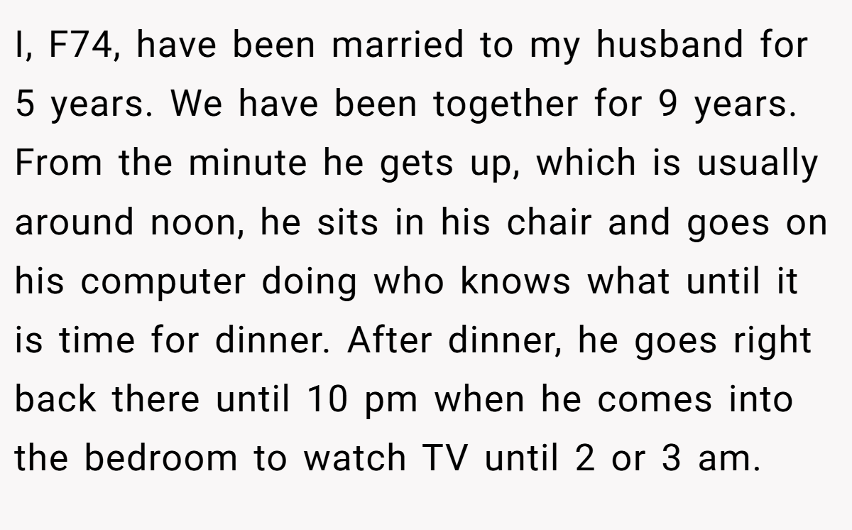 I, F74, have been married to my husband for 5 years. We have been together for 9 years. From the minute he gets up, which is usually around noon, he sits in his chair and goes on his computer doing who knows what until it is time for dinner. After dinner, he goes right back there until 10 pm when he comes into the bedroom to watch TV until 2 or 3 am.