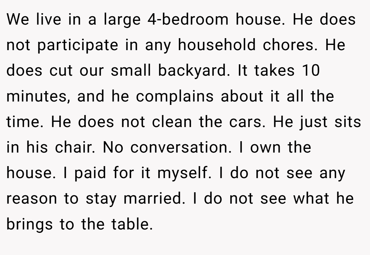 We live in a large 4-bedroom house. He does not participate in any household chores. He does cut our small backyard. It takes 10 minutes, and he complains about it all the time. He does not clean the cars. He just sits in his chair. No conversation. I own the house. I paid for it myself. I do not see any reason to stay married. I do not see what he brings to the table.