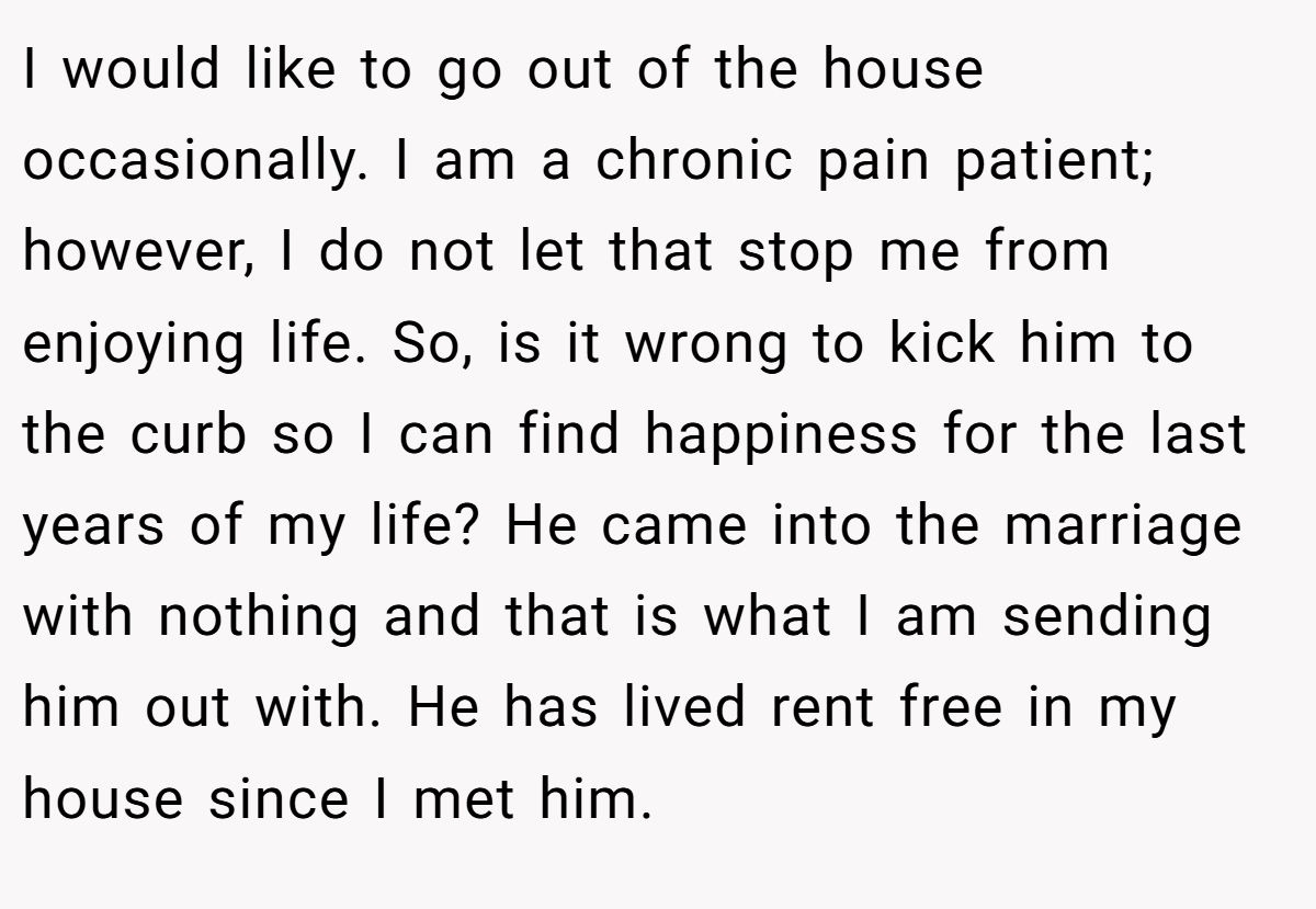 I would like to go out of the house occasionally. I am a chronic pain patient; however, I do not let that stop me from enjoying life. So, is it wrong to kick him to the curb so I can find happiness for the last years of my life? He came into the marriage with nothing and that is what I am sending him out with. He has lived rent free in my house since I met him.
