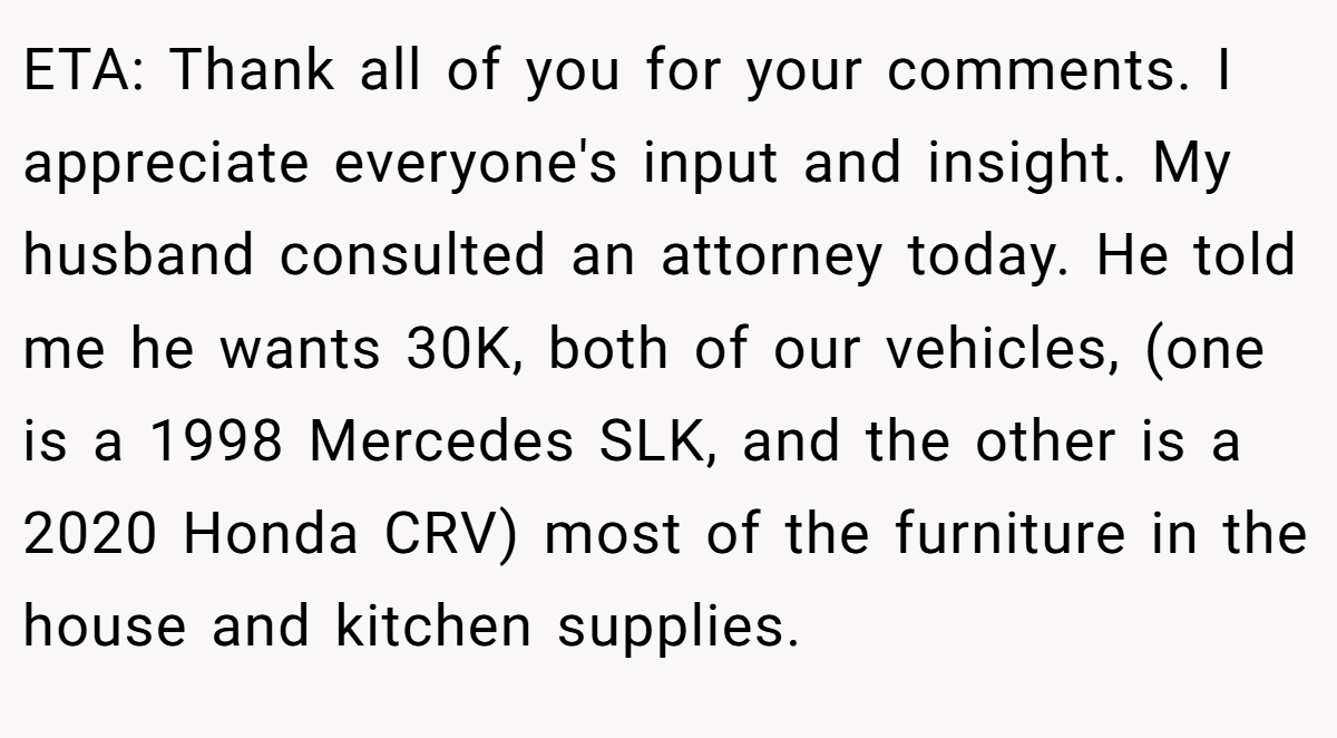 ETA: Thank all of you for your comments. I appreciate everyone's input and insight. My husband consulted an attorney today. He told me he wants 30K, both of our vehicles, (one is a 1998 Mercedes SLK, and the other is a 2020 Honda CRV) most of the furniture in the house and kitchen supplies.