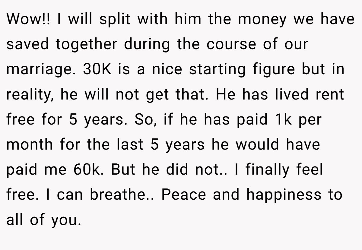 Wow!! I will split with him the money we have saved together during the course of our marriage. 30K is a nice starting figure but in reality, he will not get that. He has lived rent free for 5 years. So, if he has paid 1k per month for the last 5 years he would have paid me 60k. But he did not.. I finally feel free. I can breathe.. Peace and happiness to all of you.