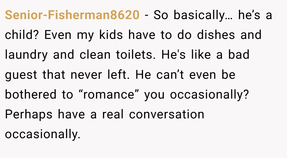 Senior-Fisherman8620 − So basically… he’s a child? Even my kids have to do dishes and laundry and clean toilets. He's like a bad guest that never left. He can’t even be bothered to “romance” you occasionally? Perhaps have a real conversation occasionally.