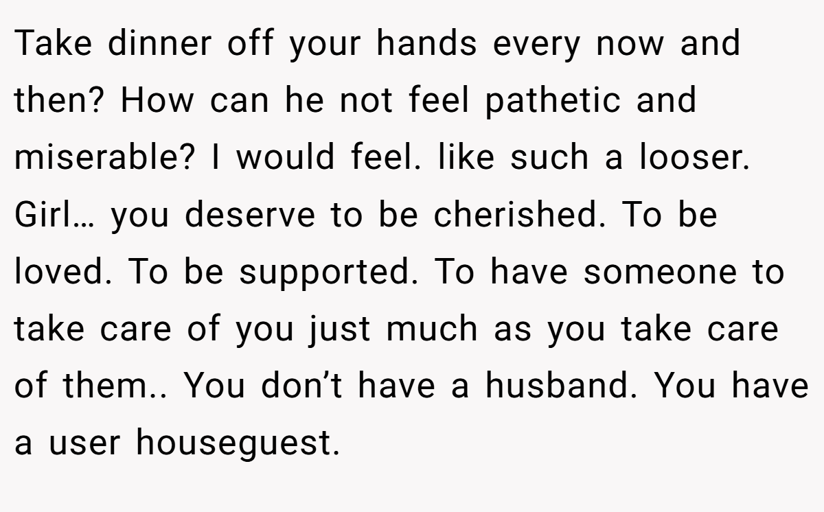 Take dinner off your hands every now and then? How can he not feel pathetic and miserable? I would feel. like such a looser. Girl… you deserve to be cherished. To be loved. To be supported. To have someone to take care of you just much as you take care of them.. You don’t have a husband. You have a user houseguest.