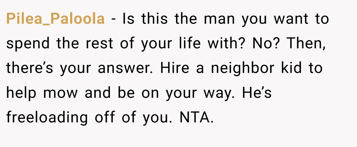 Pilea_Paloola − Is this the man you want to spend the rest of your life with? No? Then, there’s your answer. Hire a neighbor kid to help mow and be on your way. He’s freeloading off of you. NTA.