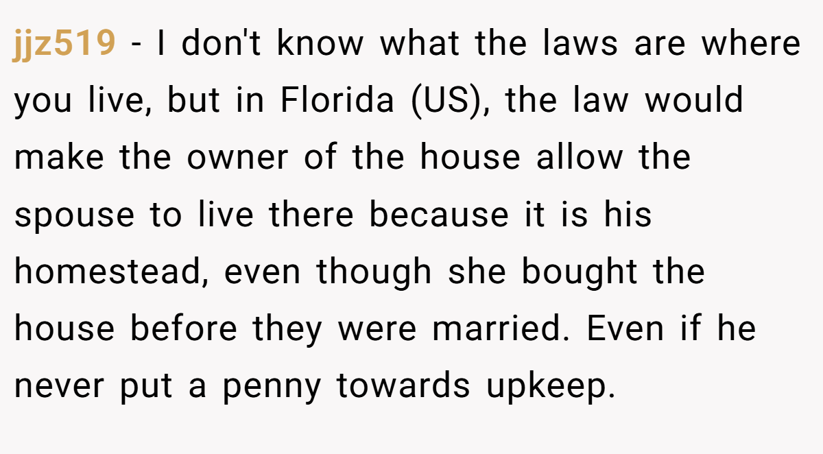 jjz519 − I don't know what the laws are where you live, but in Florida (US), the law would make the owner of the house allow the spouse to live there because it is his homestead, even though she bought the house before they were married. Even if he never put a penny towards upkeep.