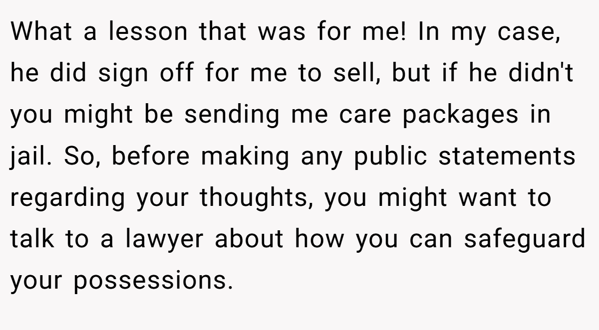 What a lesson that was for me! In my case, he did sign off for me to sell, but if he didn't you might be sending me care packages in jail. So, before making any public statements regarding your thoughts, you might want to talk to a lawyer about how you can safeguard your possessions.