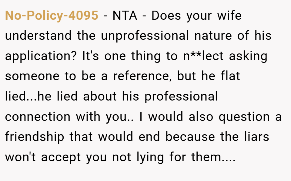 No-Policy-4095 − NTA - Does your wife understand the unprofessional nature of his application? It's one thing to n**lect asking someone to be a reference, but he flat lied...he lied about his professional connection with you.. I would also question a friendship that would end because the liars won't accept you not lying for them....