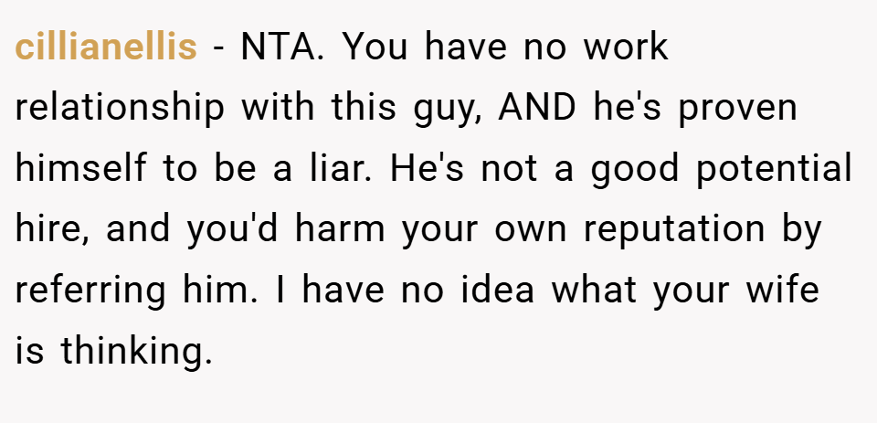 cillianellis − NTA. You have no work relationship with this guy, AND he's proven himself to be a liar. He's not a good potential hire, and you'd harm your own reputation by referring him. I have no idea what your wife is thinking.