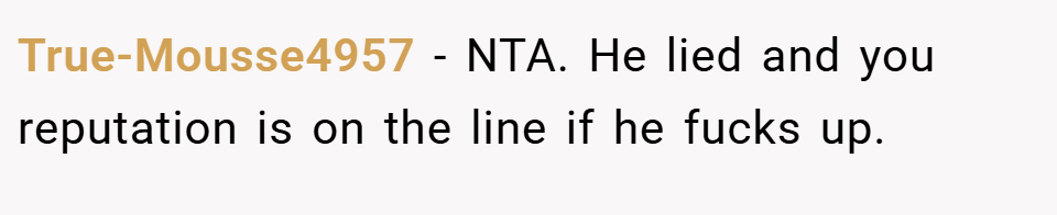 True-Mousse4957 − NTA. He lied and you reputation is on the line if he fucks up.