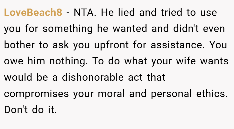 LoveBeach8 − NTA. He lied and tried to use you for something he wanted and didn't even bother to ask you upfront for assistance. You owe him nothing. To do what your wife wants would be a dishonorable act that compromises your moral and personal ethics. Don't do it.