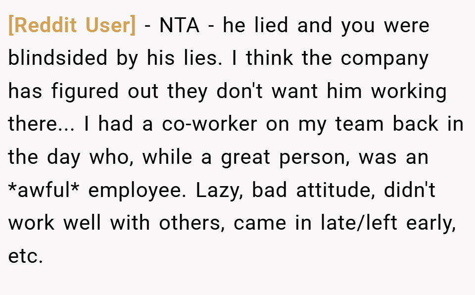 [Reddit User] − NTA - he lied and you were blindsided by his lies. I think the company has figured out they don't want him working there... I had a co-worker on my team back in the day who, while a great person, was an *awful* employee. Lazy, bad attitude, didn't work well with others, came in late/left early, etc.