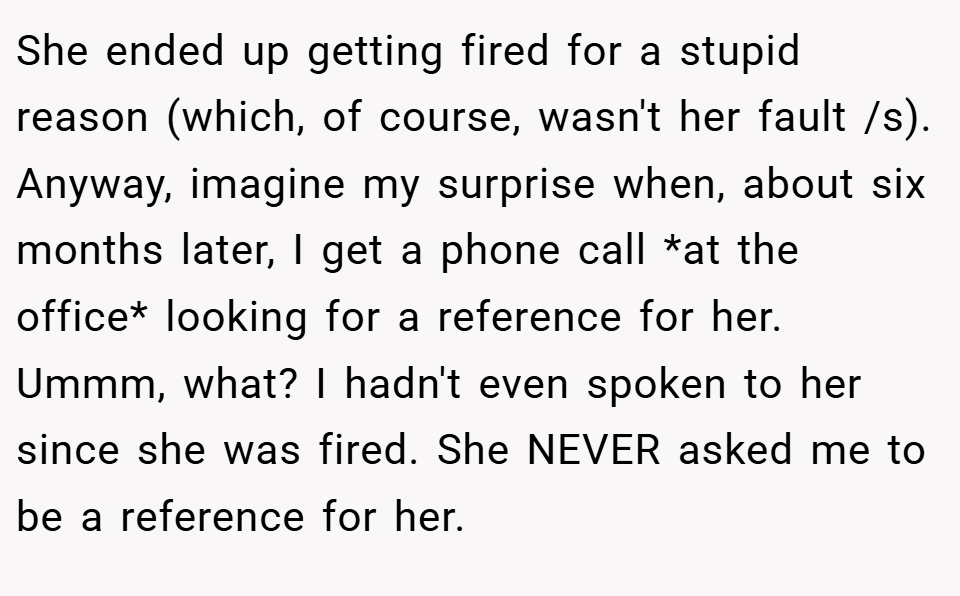 She ended up getting fired for a stupid reason (which, of course, wasn't her fault /s). Anyway, imagine my surprise when, about six months later, I get a phone call *at the office* looking for a reference for her. Ummm, what? I hadn't even spoken to her since she was fired. She NEVER asked me to be a reference for her.