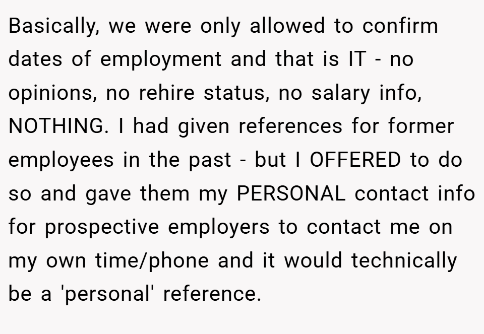 Basically, we were only allowed to confirm dates of employment and that is IT - no opinions, no rehire status, no salary info, NOTHING. I had given references for former employees in the past - but I OFFERED to do so and gave them my PERSONAL contact info for prospective employers to contact me on my own time/phone and it would technically be a 'personal' reference.