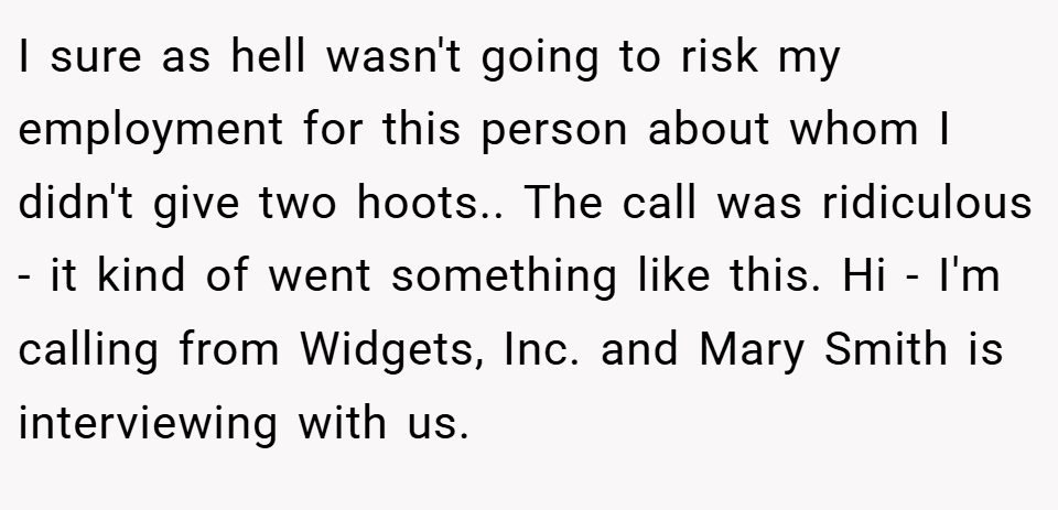 I sure as hell wasn't going to risk my employment for this person about whom I didn't give two hoots.. The call was ridiculous - it kind of went something like this. Hi - I'm calling from Widgets, Inc. and Mary Smith is interviewing with us.