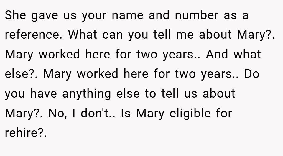 She gave us your name and number as a reference. What can you tell me about Mary?. Mary worked here for two years.. And what else?. Mary worked here for two years.. Do you have anything else to tell us about Mary?. No, I don't.. Is Mary eligible for rehire?.