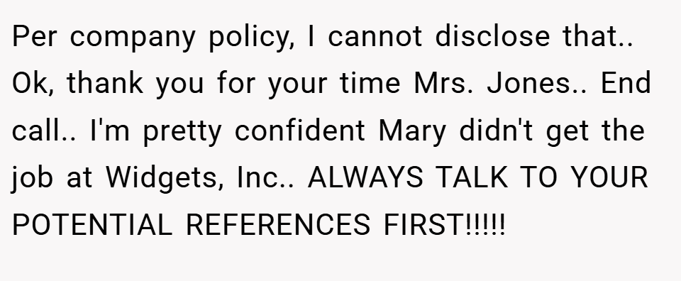Per company policy, I cannot disclose that.. Ok, thank you for your time Mrs. Jones.. End call.. I'm pretty confident Mary didn't get the job at Widgets, Inc.. ALWAYS TALK TO YOUR POTENTIAL REFERENCES FIRST!!!!!