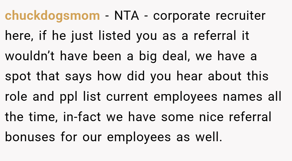 chuckdogsmom − NTA - corporate recruiter here, if he just listed you as a referral it wouldn’t have been a big deal, we have a spot that says how did you hear about this role and ppl list current employees names all the time, in-fact we have some nice referral bonuses for our employees as well.