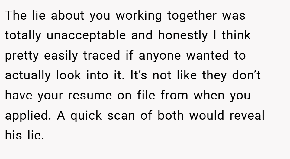 The lie about you working together was totally unacceptable and honestly I think pretty easily traced if anyone wanted to actually look into it. It’s not like they don’t have your resume on file from when you applied. A quick scan of both would reveal his lie.