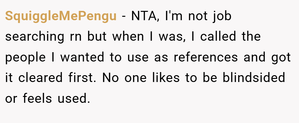 SquiggleMePengu − NTA, I'm not job searching rn but when I was, I called the people I wanted to use as references and got it cleared first. No one likes to be blindsided or feels used.