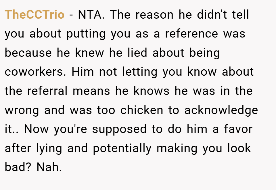 TheCCTrio − NTA. The reason he didn't tell you about putting you as a reference was because he knew he lied about being coworkers. Him not letting you know about the referral means he knows he was in the wrong and was too chicken to acknowledge it.. Now you're supposed to do him a favor after lying and potentially making you look bad? Nah.