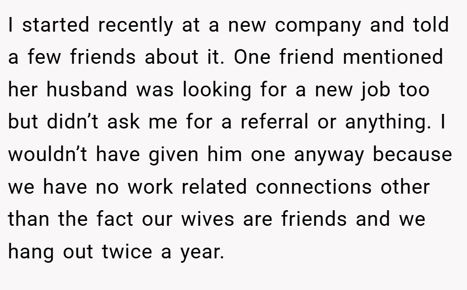 I started recently at a new company and told a few friends about it. One friend mentioned her husband was looking for a new job too but didn’t ask me for a referral or anything. I wouldn’t have given him one anyway because we have no work related connections other than the fact our wives are friends and we hang out twice a year.