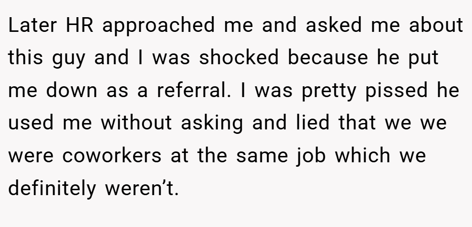 Later HR approached me and asked me about this guy and I was shocked because he put me down as a referral. I was pretty pissed he used me without asking and lied that we we were coworkers at the same job which we definitely weren’t.